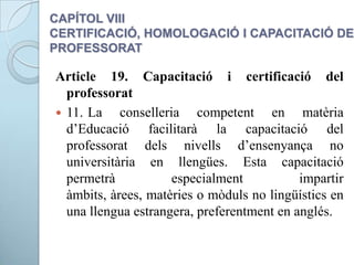 CAPÍTOL VIII
CERTIFICACIÓ, HOMOLOGACIÓ I CAPACITACIÓ DEL
PROFESSORAT
Article 19. Capacitació i certificació del
professorat
 11. La conselleria competent en matèria
d’Educació facilitarà la capacitació del
professorat dels nivells d’ensenyança no
universitària en llengües. Esta capacitació
permetrà especialment impartir
àmbits, àrees, matèries o mòduls no lingüístics en
una llengua estrangera, preferentment en anglés.
 