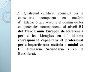 12. Qualsevol certificat reconegut per la
conselleria competent en matèria
d’Educació que acredite el domini de les
competències corresponents al nivell B2
del Marc Comú Europeu de Referència
per a les Llengües en l ’ idioma
corresponent capacitarà el professorat
per a impartir una matèria o mòdul en
l ’ Educació Secundària i en el
Batxillerat.
 