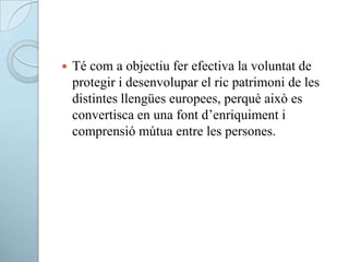  Té com a objectiu fer efectiva la voluntat de
protegir i desenvolupar el ric patrimoni de les
distintes llengües europees, perquè això es
convertisca en una font d’enriquiment i
comprensió mútua entre les persones.
 