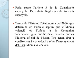 Parla sobre l’article 3 de la Constitució
espanyola. Dels drets lingüístics de tots els
espanyols.
 També de l’Estatut d’Autonomia del 2006: que
determina en l’article sèptim que «l’idioma
valencià és l’oficial a la Comunitat
Valenciana, igual que ho és el castellà, que és
l’idioma oficial de l’Estat. Tots tenen dret a
conéixer-los i a usar-los i a rebre l’ensenyament
del, i en, idioma valencià.».
 