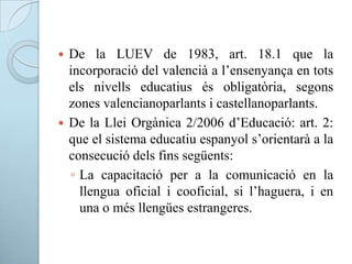  De la LUEV de 1983, art. 18.1 que la
incorporació del valencià a l’ensenyança en tots
els nivells educatius és obligatòria, segons
zones valencianoparlants i castellanoparlants.
 De la Llei Orgànica 2/2006 d’Educació: art. 2:
que el sistema educatiu espanyol s’orientarà a la
consecució dels fins següents:
◦ La capacitació per a la comunicació en la
llengua oficial i cooficial, si l’haguera, i en
una o més llengües estrangeres.
 