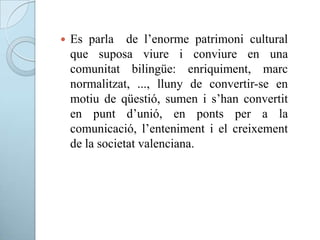  Es parla de l’enorme patrimoni cultural
que suposa viure i conviure en una
comunitat bilingüe: enriquiment, marc
normalitzat, ..., lluny de convertir-se en
motiu de qüestió, sumen i s’han convertit
en punt d’unió, en ponts per a la
comunicació, l’enteniment i el creixement
de la societat valenciana.
 