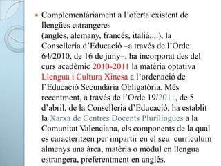  Complementàriament a l’oferta existent de
llengües estrangeres
(anglés, alemany, francés, italià,...), la
Conselleria d’Educació –a través de l’Orde
64/2010, de 16 de juny–, ha incorporat des del
curs acadèmic 2010-2011 la matèria optativa
Llengua i Cultura Xinesa a l’ordenació de
l’Educació Secundària Obligatòria. Més
recentment, a través de l’Orde 19/2011, de 5
d’abril, de la Conselleria d’Educació, ha establit
la Xarxa de Centres Docents Plurilingües a la
Comunitat Valenciana, els components de la qual
es caracteritzen per impartir en el seu currículum
almenys una àrea, matèria o mòdul en llengua
estrangera, preferentment en anglés.
 