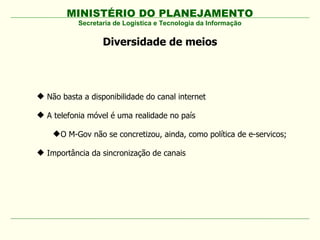 MINISTÉRIO DO PLANEJAMENTO
Diversidade de meios
Secretaria de Logística e Tecnologia da Informação
 Não basta a disponibilidade do canal internet
 A telefonia móvel é uma realidade no país
O M-Gov não se concretizou, ainda, como política de e-servicos;
 Importância da sincronização de canais
 