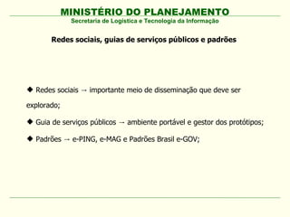 MINISTÉRIO DO PLANEJAMENTO
Redes sociais, guias de serviços públicos e padrões
Secretaria de Logística e Tecnologia da Informação
 Redes sociais importante meio de disseminação que deve ser→
explorado;
 Guia de serviços públicos ambiente portável e gestor dos protótipos;→
 Padrões e-PING, e-MAG e Padrões Brasil e-GOV;→
 
