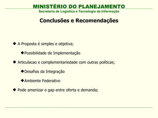 MINISTÉRIO DO PLANEJAMENTO
Conclusões e Recomendações
Secretaria de Logística e Tecnologia da Informação
 A Proposta é simples e objetiva;
Possibilidade de Implementação
 Articulacao e complementariedade com outras políticas;
Desafios da Integração
Ambiente Federativo
 Pode amenizar o gap entre oferta e demanda;
 