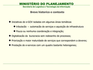 MINISTÉRIO DO PLANEJAMENTO
Secretaria de Logística e Tecnologia da Informação
 Iniciativas de e-GOV isoladas em algumas áreas temáticas
 tributacão automacão de serviços e aquisição de infraestrutura→
 Pouca ou nenhuma coordenação e integração;
 Digitalizacão da burocracia sem redesenho de processos;
 Priorização e maior maturidade de serviços que correspondem a deveres;
 Prestação de e-servicos com um quadro bastante heterogeneo;
Breve historico e contexto
 