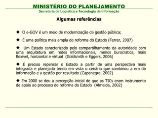 MINISTÉRIO DO PLANEJAMENTO
Secretaria de Logística e Tecnologia da Informação
Algumas referências
 O e-GOV é um meio de modernização da gestão pública;
 É uma política mais ampla de reforma do Estado (Ferrer, 2007)
 Um Estado caracterizado pelo compartilhamento da autoridade com
uma arquitetura em redes informacionais, menos burocratica, mais
flexível, horizontal e virtual (Goldsmith e Eggers, 2006)
 É preciso repensar o Estado a partir de uma perspectiva mais
integrada e planejada tendo em vista o cenário que combinou a era da
informação e a gestão por resultado (Capanegra, 2002)
 Em 2000 se deu a percepção inicial de que as TICs eram instrumento
de apoio ao processo de reforma do Estado (Almeida, 2002)
 
