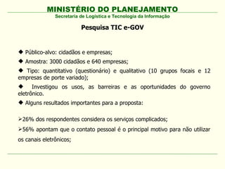 MINISTÉRIO DO PLANEJAMENTO
Secretaria de Logística e Tecnologia da Informação
Pesquisa TIC e-GOV
 Público-alvo: cidadãos e empresas;
 Amostra: 3000 cidadãos e 640 empresas;
 Tipo: quantitativo (questionário) e qualitativo (10 grupos focais e 12
empresas de porte variado);
 Investigou os usos, as barreiras e as oportunidades do governo
eletrônico.
 Alguns resultados importantes para a proposta:
26% dos respondentes considera os serviços complicados;
56% apontam que o contato pessoal é o principal motivo para não utilizar
os canais eletrônicos;
 