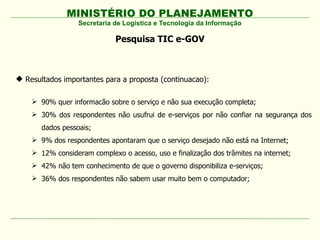 MINISTÉRIO DO PLANEJAMENTO
Secretaria de Logística e Tecnologia da Informação
Pesquisa TIC e-GOV
 Resultados importantes para a proposta (continuacao):
 90% quer informacão sobre o serviço e não sua execução completa;
 30% dos respondentes não usufrui de e-serviços por não confiar na segurança dos
dados pessoais;
 9% dos respondentes apontaram que o serviço desejado não está na Internet;
 12% consideram complexo o acesso, uso e finalização dos trâmites na internet;
 42% não tem conhecimento de que o governo disponibiliza e-serviços;
 36% dos respondentes não sabem usar muito bem o computador;
 