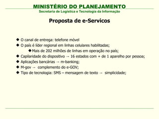 MINISTÉRIO DO PLANEJAMENTO
Proposta de e-Servicos
Secretaria de Logística e Tecnologia da Informação
 O canal de entrega: telefone móvel
 O país é líder regional em linhas celulares habilitadas;
Mais de 202 milhões de linhas em operação no país;
 Capilaridade do dispositivo 16 estados com + de 1 aparelho por pessoa;→
 Aplicações bancárias m-banking;→
 M-gov → complemento do e-GOV;
 Tipo de tecnologia: SMS – mensagem de texto → simplicidade;
 