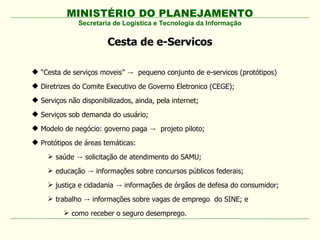 MINISTÉRIO DO PLANEJAMENTO
Cesta de e-Servicos
Secretaria de Logística e Tecnologia da Informação
 “Cesta de serviços moveis” → pequeno conjunto de e-servicos (protótipos)
 Diretrizes do Comite Executivo de Governo Eletronico (CEGE);
 Serviços não disponibilizados, ainda, pela internet;
 Serviços sob demanda do usuário;
 Modelo de negócio: governo paga projeto piloto;→
 Protótipos de áreas temáticas:
 saúde solicitação de atendimento do SAMU;→
 educação informações sobre concursos públicos federais;→
 justiça e cidadania informações de órgãos de defesa do consumidor;→
 trabalho informações sobre vagas de emprego do SINE; e→
 como receber o seguro desemprego.
 