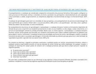 DEFINIR PROCEDIMENTOS E CRITÉRIOS DE AVALIAÇÃO PARA ATIVIDADES DE UM CURSO ONLINE
O acompanhamento e a avaliação são considerados componentes estruturantes dos processos formativos. Neste quadro, configuram-se
como processos de intervenção contínua e sistemática, de forma a promover nos participantes o desenvolvimento de uma capacidade
crítica sustentada e a validar, progressivamente, as competências adquiridas e/ou desenvolvidas ao longo e no final da formação. (IEFP,
2012).
A avaliação da aprendizagem pode assim ser entendida em duas perspetivas, a do acompanhamento do processo de aprendizagem do
aluno (permitindo que os alunos reflitam sobre o seu percurso [Porto, 2005, p143) e a de quantificação – dar notas; seriar; qualificar.
Ambas são válidas e não dissociadas, no nosso entendimento.
No acompanhamento do processo de aprendizagem a autoavaliação e a avaliação interpares revelam-se instrumentos importantes de
aferição dos percursos, ao permitir aos estudantes pronunciarem-se sobre os seus trabalhos e os dos colegas e avaliar, dessa forma, se o
percurso de aprendizagem caminha no sentido pretendido. Muitas vezes, no ensino superior, a autoavaliação e a avaliação interpares
assumem carácter formal quando são fornecidos aos estudantes instrumentos para realizar avaliação quantitativa ou qualitativa que
possa adquirir carácter institucional. “A avaliação formativa dá centralidade ao processo de ensino e aprendizagem, visando a tomada de
consciência do aluno sobre a sua própria aprendizagem e fornecendo informação ao professor para que possa servir como facilitador da
capacidade de aprender a aprender dos seus alunos”(Costa, 2009, p12).
Em contexto de elearning, e segundo os princípios conetivistas, a avaliação assume um carácter eminentemente formativo, embora a
avaliação sumativa esteja também presente no caso da educação de caráter formal que confira habilitação. Em qualquer situação, a
avaliação em elearning tem sempre pontos de contacto com a avaliação presencial, pelo que deverá sempre procurar responder às
seguintes questões:
● Os alunos estão a aprender?
● O que é que os alunos estão a aprender?
● Como é que os alunos estão a aprender?
● Estou a ensinar o que quero que aprendam?
● Como fazer isso melhor?
Por outro lado, a avaliação deve sempre ter um referencial, ou seja, objetivos e metas previamente definidos, discutidos e acordados entre
professor e estudantes, circunscritos aos objetivos específicos da instituição e/ou do curso/disciplina em questão.
 