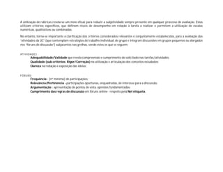 A utilização de rúbricas revela-se um meio eficaz para reduzir a subjetividade sempre presente em qualquer processo de avaliação. Estas
utilizam critérios específicos, que definem níveis de desempenho em relação à tarefa a realizar e permitem a utilização de escalas
numéricas, qualitativas ou combinadas.
No entanto, torna-se importante a clarificação dos critérios considerados relevantes e conjuntamente estabelecidos, para a avaliação das
“atividades da UC” (que contemplam estratégias de trabalho individual, de grupo e integram discussões em grupos pequenos ou alargados
nos “fóruns de discussão”) subjacentes nas grelhas, sendo estes os que se seguem:
ATIVIDADES :
Adequabilidade/Validade que revela compreensão e cumprimento do solicitado nas tarefas/atividades;
Qualidade (sub-critérios: Rigor/Correção) na utilização e articulação dos conceitos estudados;
Clareza na redação e exposição das ideias;
FÓRUNS:
Frequência - (nº mínimo) de participações;
Relevância/Pertinência - participações oportunas, enquadradas, de interesse para a discussão;
Argumentação - apresentação de pontos de vista, opiniões fundamentadas;
Cumprimento das regras de discussão em fóruns online - respeito pela Net etiqueta.
 