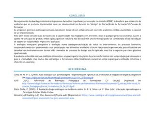 CONCLUSÃO:
No seguimento da abordagem sistémica do processo formativo (espelhado, por exemplo, no modelo ADDIE) é de referir que o conceito da
avaliação que se pretende implementar deve ser desenvolvido no decurso do “design” do Curso/Acção de formação/UC/Sessão de
formação.
As propostas genéricas acima apresentadas não devem deixar de ser vistas como um exercício académico, embora sustentado e passível
de ser implementado.
Para além desta consideração, acrescenta-se a subjetividade, não negligenciável, inerente a todo e qualquer processo avaliativo. Assim, a
aposta na utilização de grelhas, embora possa parecer redutora, não deixa de ser uma forma que pode ser considerada eficaz na redução
de alguma da subjetividade implícita na avaliação.
A avaliação interpares perspetiva a avaliação numa corresponsabilização de todos os intervenientes do processo formativo,
responsabilizando-os e promovendo a sua participação nas diferentes atividades e fóruns. Na proposta apresentada, pela dificuldade em
desenhar um instrumento sem termos sido chamados ao processo de design, não foi aplicada, mas fica a sugestão para uma próxima
oportunidade.
A avaliação entendida nas suas múltiplas dimensões e enquanto parte integrante do processo formativo terá sempre lugar para inovação e
para a criatividade, mas muitas das estratégias e ferramentas ditas tradicionais encontram ainda espaço para utilização criteriosa e
eficiente em elearning .
REFERÊNCIAS
Costa, M. M. P. S., (2009). Auto-avaliação das aprendizagens – Representações e práticas de professores de línguas estrangeiras, disponível
em:http://repositorium.sdum.uminho.pt/bitstream/1822/11432/1/tese.pdf
IEFP (2012). Referencial de Formação Pedagógica de Formadores (2ª Edição) Disponível em
http://www.iefp.pt/formacao/formadores/formacao/ReferenciaisFormadores/Formacao/Documents/2_edicao_Referencial_Fo
rmacao_Pedagogica_Inicial_Formadores_04_04_2013.pdf
Porto Stella, C. (2005). A Avaliação da Aprendizagem no Ambiente online. In R. V. Silva e A. V. Silva (eds.) Educação, Aprendizagem e
Tecnologia. Edições Sílabo, Lisboa.
University of Reading (s.d.). Peer Assessment [Página web]. Disponível em https://www.reading.ac.uk/engageinassessment/peer-and-self-
assessment/peer-assessment/eia-peer-assessment.aspx
 