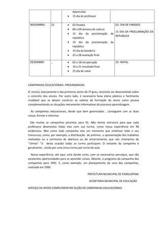 Aparecida)
 15 dia do professor
NOVEMBRO 21  02 finados
 04 a 09 semana da cultura
 15 dia da proclamação da
república
 19 dia da proclamação da
república
 19 dia da bandeira
 25 a 28 avaliação final
02- DIA DE FINADOS
15 DIA DA PROCLAMAÇÃO DA
REPUBLICA
DEZEMBRO _  02 a 18 recuperação
 19 a 21 resultado final
 25 dia de natal
25- NATAL
CAMPANHAS EDUCACIONAIS PROGRAMADAS
O ensino, basicamente o das primeiras series do 1º grau, necessita ser desenvolvido sobre
o concreto dos alunos. Por outro lado, é necessário faixa etária plástica e facilmente
moldável que se devem construir os valores da formação do aluno como pessoa
complementando as situações meramente informativas do processo aprendizagem.
As campanhas educacionais, desde que bem gerenciadas , conseguem unir as duas
coisas: formar e informar.
São muitas as campanhas previstas para 91. Não temos estrutura para que cada
professora desenvolva todas elas com sua turma, como nossa experiência em 90
evidenciou. Mas como toda campanha vive um momento que sintetizar todo o seu
transcurso, como, por exemplo, a distribuição de prêmios, a apresentação dos trabalhos
realizados ou a cerimonia de abertura ou de encerramento, que nós chamamos de
‘’clímax" ”ó desta ocasião todas as turma participam. O restante da campanha é
geralmente , vivido por uma única turma por turno de aula.
Nossa experiência, até aqui, está dando certo, com os necessários percalços, que são
excelentes oportunidades para se aprender coisas. Adiante, o programa da campanha das
campanhas para 1991. E, como exemplo, um planejamento de uma das campanhas,
realizada em 1990.
PREFEITURA MUNICIPAL DE PARAUAPEBA
SECRETARIA MUNICIPAL DE EDUCAÇÃO
SERVIÇO DE APOIO COMPLEMENTAR SEÇÃO DE CAMPANHAS EDUCACIONAIS
 