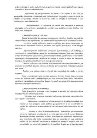 cedo, em tempo de poder usufruí-la mais longamente na vida a escola pode oferecer alguma
contribuição. A escola entendida como
Instrumento de enriquecimento da mente e do espírito é um local de
apropriação sistemática e organizada dos conhecimentos necessário a inserção social do
cidadão. Enriquecendo a mente e o espirito ( a razão e a emoção) e equilibrando as suas
manifestações a escola aumenta .
Simultaneamente a capacidade da mente em interpretar a realidade
observada, como também a acuidade dos sentidos para captá-la em mais detalhes e de
forma mais abrangente.
COMO CONSEQUÊNCIA, DEVEMOS:
Colocar á disposição dos alunos o conhecimento cientifico- filosófico necessária á
compreensão do real organizando- o e sistematizando-o num ensino de qualidade crescente.
Incentivar nossos professores quanto o esforço que devem desenvolver no
sentido de seu crescimento individual, da mente e do espirito, para que os alunos cresçam
com eles.
Organizar grandes e conteúdos curriculares que contempla, a um só tempo, o
crescimento da racionalidade e o apuro das sensibilidades individuais, buscando o equilíbrio
sempre dinâmico entre razão/emoção, racionalidade/ instinto, egocentrismo/ solidariedade,
cooperação e competitividade, tendência de analisar o mundo a partir de fragmentos
estanques e a aptidão para vê-lo em todo o seu grande conjunto.
Mas ao professor a necessidade permanente em suas atividades docentes, de
atuar com sensibilidade apurada, interesse e atenção para captar com nitidez as reações de
seus alunos .
Realizar uma pratica escolar em função das necessidade da criação, e não do
programa.
Nosso município apresenta contrate agressivos de níveis de vida área rural para a
urbana das invasões para a cidade planejada, da Sede Municipal para Carajás. Parauapebas
constitui-se na realidade, numa síntese do que é o brasil, como suas ilhas de prosperidade
aflorando num oceano de carências.
COMO CONSEQUENCIA DEVEREMOS
Evitar desconhecer ou ignorar estes contrates, já que eles são contrastes, já que
eles são claros aos olhos da população .
Discuti-los com os alunos, mostra-los na forma em que se apresenta, identifica
suas origens e seus motivos.
Reconhecer e respeitar as culturas especificas de cada comunidade mas
mostrar as mais prósperas como padrões que poderão vir a ser considerados na
escolha dos parâmetros de evolução social que cada aluno deverá internalizar em seu
espírito.
Perceber as raízes de identidade cultural diferenciada que usualmente,
animam o espíritos do ser urbano e do ser rural separadamente. O homem do campo
desenvolve cultura e expectativa próprias, que devem ser entendidas e respeitadas.
Isto, no entanto, não exclui a necessidade dele ser socorrido em suas carências e
anseios. Se por um lado. Há culturas e maneiras de expressar próprias para cada
comunidade, por outro lado , os padrões de qualidade de vida que se deve perseguir
 