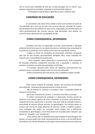 são os mesmo para qualidade de vida que se deve perseguir são os mesmo para
qualquer segmento da sociedade, respeitada as particularidade regionais.
Parauapebas é sede de fatores agressões ao meio- ambiente. Que
CADERNOS DE EDUCAÇÃO
Se concretizam sob várias formas desde o baixo nível sanitário de parte de
sua população até o mau uso do solo e dos recursos naturais, passando ate mesmo
pela da beleza cênica do ambiente em que se vive. A população, por desinformação, se
utiliza perdulariamente dos recursos naturais cujas diminuição, mais adiante, vai
concorrer para o decréscimo de sua qualidade de vida
COMO CONSEQUENCIA, DEVEREMOS:
Considerar este fato na organização curricular, desenvolvendo a educação
ambiental de tal forma que crie no espirito dos alunos o sentimento da necessidade de
se preservar os ambientes rural e urbano como o bem de propriedade coletiva
Engajar os alunos em campanhas de preservação ambiental, começando
pela sala de aula incluído, particularmente atividades extra- classe realizadas em
conjunto com a comunidade em proveito dela.
Essas campanha devem apelar para o convencimento. Serão campanhas
de educação ambiental, amplamente discutidas com a população, e apoiadas, se
possível e necessário nas ações das autoridades constituídas.
O município apresenta altos índices de repetência particularmente nas
primeiras series e acentuada evasão escolar nas serie mais adiantada
Ambos os fenômenos são multicausais, mais a repetência amplia a evasão.
COMO CONSEQUENCIA, DEVEREMOS:
Rever nossos modelos de avaliação, vazados num processo de premiação
que sobretudo , hierarquiza desnecessariamente a classe de aluno
Não há prêmios há distribuir a correções a fazer. A avaliações dispõe de
inúmeros instrumentos
Aquilo que chamamos de ‘’provas’’ é um deles, mais não é o principal
O melhor instrumento de avaliação é a observação, intuitiva mesmo do
professor e dos demais agentes de ensino envolvidos no processo como diretores ,
dirigentes de turnos supervisores e serventes. Essa nova visão de avaliação indicará a
necessidade de maiores reforços pontuais na aprendizagem. Tais reforços devem se
traduzir sob a forma de cargas adicionais de exercício, tarefas e trabalho escolares.
Essas atividades não podem ser encaradas como castigos face a deficiências
constatadas na aprendizagem, e nem estas devem ser encaradas como ‘’pecados’’ que
devem ser ‘’purgados’’ com ‘’penitências’’.
Esses reforços são, na realidade novas oportunidades de aprendizagem. Até
porque, as causas podem não residir necessariamente no aluno, e sim em deficiências
do professor, do método utilizando ou do próprio sistema educacional como todo esse
 