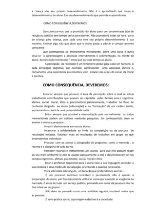 a criança viva seu próprio desenvolvimento. Não é o aprendizado que causa o
desenvolvimento do aluno. É o seu desenvolvimento que permite o aprendizado
COMO CONSEQUÊNCIA,DEVEREMOS
Conscientizar-nos que a prontidão do aluno para um determinado tipo de
reação ou aptidão tem tempo certo para ocorrer. Não acontecerá antes da hora. Varia
de criança para criança, pois cada uma vive seu próprio desenvolvimento á sua
maneira. Ensinar algo não que dizer que o aluno passe a adotar o comportamento
consciente
Que corresponda ao ensinamento ministrando. Entre uma coisa e outra
situa-se a aprendizagem a absorção entendimento e sedimentação, na mente do
aluno do conteúdo ministrado. Temos que dar este tempo ao aluno.
A percepção da realidade é um fenômeno global para cada ser humano. A
cada percepção cognitiva, por exemplo, corresponde uma aquisição afetiva e,
comumente uma experiência psicomotora, com enlaces nas áreas do social, da moral
e da ética.
COMO CONSEQUÊNCIA, DEVEREMOS:
Associar sempre que possível, á área da percepção sobre a qual se esteja
trabalhando contribuições que possam ser captadas pelas demais área ( cognitiva,
afetiva, social, moral, ética e psicomotora) paralelamente, trabalhar no fluxo de
conteúdo dirigindo ao aluno (informação) e na ‘’formação’’ de um caráter sólido,
expressando através de uma personalidade sadia.
Evitar sempre que possível a memorização pois normalmente os dados
memorizáveis podem ser obtidos mediante pesquisas. Em contrapartida, deve se
ensinar o aluno a pesquisar.
Investir afetivamente em nossos alunos
Incentivar a solidariedade ao invés da competição ou da procura de
resultados isolados. Valorizar mais os resultados de trabalhos em grupo do que
desempenhos individuais
Procurar com os alunos a autogestão de programas como a merenda , o
recreio e a disciplina de cada turma
Fornecer recursos e instrumentos aos alunos para que eles possam reagir
ao seu meio ambiente (e não se ajustar passivamente a ele) e desenvolveram-se nos
campos cognitivos, afetivo, psicomotor, social, moral e ético
Estar o professor disponível para o aluno falar a sua linguagem entender a
sua conduta e seus modos de socialização, orientando o quando necessário.
Vista sob todos este ângulo, a Educação que pretendemos exercer...
É um processo continuo reciclável e permanente não é apenas a
preparação do aluno par fins meramente utilitário como por exemplo as exigência do
mercado. É antes de tudo um serviço publico, pensando em nome da pessoa e não no
dos interesse de grupos
Não deve ser pensado como uma realidade sagrada, imutável maior que
as pessoas.
É uma pratica social, cuja origem e destino é a sociedade.
 