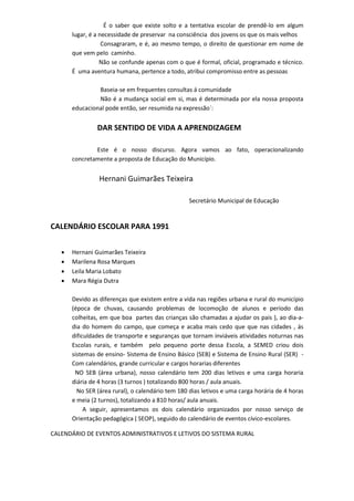 É o saber que existe solto e a tentativa escolar de prendê-lo em algum
lugar, é a necessidade de preservar na consciência dos jovens os que os mais velhos
Consagraram, e é, ao mesmo tempo, o direito de questionar em nome de
que vem pelo caminho.
Não se confunde apenas com o que é formal, oficial, programado e técnico.
É uma aventura humana, pertence a todo, atribui compromisso entre as pessoas
Baseia-se em frequentes consultas á comunidade
Não é a mudança social em si, mas é determinada por ela nossa proposta
educacional pode então, ser resumida na expressão´:
DAR SENTIDO DE VIDA A APRENDIZAGEM
Este é o nosso discurso. Agora vamos ao fato, operacionalizando
concretamente a proposta de Educação do Município.
Hernani Guimarães Teixeira
Secretário Municipal de Educação
CALENDÁRIO ESCOLAR PARA 1991
 Hernani Guimarães Teixeira
 Marilena Rosa Marques
 Leila Maria Lobato
 Mara Régia Dutra
Devido as diferenças que existem entre a vida nas regiões urbana e rural do município
(época de chuvas, causando problemas de locomoção de alunos e período das
colheitas, em que boa partes das crianças são chamadas a ajudar os pais ), ao dia-a-
dia do homem do campo, que começa e acaba mais cedo que que nas cidades , ás
dificuldades de transporte e seguranças que tornam inviáveis atividades noturnas nas
Escolas rurais, e também pelo pequeno porte dessa Escola, a SEMED criou dois
sistemas de ensino- Sistema de Ensino Básico (SEB) e Sistema de Ensino Rural (SER) -
Com calendários, grande curricular e cargos horarias diferentes
NO SEB (área urbana), nosso calendário tem 200 dias letivos e uma carga horaria
diária de 4 horas (3 turnos ) totalizando 800 horas / aula anuais.
No SER (área rural), o calendário tem 180 dias letivos e uma carga horária de 4 horas
e meia (2 turnos), totalizando a 810 horas/ aula anuais.
A seguir, apresentamos os dois calendário organizados por nosso serviço de
Orientação pedagógica ( SEOP), seguido do calendário de eventos cívico-escolares.
CALENDÁRIO DE EVENTOS ADMINISTRATIVOS E LETIVOS DO SISTEMA RURAL
 