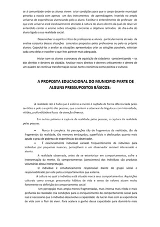 se á comunidade onde os alunos vivem criar condições para que o corpo docente municipal perceba a escola com apenas um dos instrumentos de aprendizagem. Inserido no amplo universo de experiências vivenciando pelo o aluno. Facilitar o entendimento do professor de que este universo está inevitavelmente atrelado á cultura do aluno dentro da qual ele deve ser entendido center o ensino sobre situações concretas e objetivas retiradas do dia-a-dia do aluno ligada a sua realidade social. 
Desenvolver o espirito critico de professores e alunos particularmente através da analise conjunta dessas situações concretas propostas pelos professores ou pelo os próprio alunos. Capacitá-los a avaliar as situações apresentadas criar as soluções possíveis, valorizar cada uma delas e escolher a que lhes parecer mais adequada. 
Iniciar com os alunos o processo de aquisição de cidadania conscientizando – os dos direitos e deveres do cidadão. Analisar esses direitos e deveres criticamente e dentro de um quadro de contínua transformação social, tanto econômica como politica e cultural. 
A PROPOSTA EDUCACIONAL DO MUNICIPIO PARTE DE ALGUNS PRESSUPOSTOS BÁSICOS: 
A realidade isto é tudo que é externo a mente é captada de forma diferenciada pelos sentidos e pelo o espirito das pessoas, que a sentem e observar de ângulos e com intensidade, nitidez, profundidade e focos de atenção diversos. 
Em outras palavras a captura da realidade pelas pessoas, a captura da realidade pelas pessoas. 
 Nunca é completa. As percepções são de fragmentos da realidade, tão de fragmentos da realidade, tão menores embaçados, superficiais e desfocados quanto mais agudo o grau de pobreza de experiências do observador. 
 É essencialmente individual variado frequentemente de indivíduo para indivíduo por pequenas nuances, perceptíveis a um observador sensível interessado e atento. 
A realidade observada, antes de se exteriorizar em comportamentos, sofre a interpretação da mente. Os comportamentos (conscientes) dos indivíduos são produtos voluntários dessa interpretação. 
O individuo é simultaneamente responsável diante do grupo social e responsabilizado por este pelos comportamentos que externa. 
A cultura no qual o individuo está situado marca seus comportamentos. Aquisições culturais como crenças preconceito hábitos de vida e senso de valores atuam muito fortemente na definição do comportamento social 
Um percepção mais ampla menos fragmentadas, mais intensa mais nítida e mais profunda da realidade cria condições para o enriquecimento do comportamento social para isso é necessário que o individuo desenvolva a capacidade de lucrar mais com as experiência de vida com o fluir do viver. Para acelera o ganho dessa capacidade para dominá-la mais  