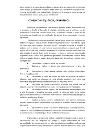 como aliadas do processo de aprendizagem, passam a ser erroneamente, enfrentadas como inimigo que se devem combater de tal forma que ‘’ um bom manejo de classe’’ chega a ser definido com a capacidade do processo de manter a turma atenta, ou frequentemente apenas quieta, o que é lastimável 
COMO CONSEQUÊNCIA, DEVEREMOS: 
Valorizar o engajamento e a participação do aluno através de classe em que o professor o desafia a discussão de situações concretas que o professor ou, de preferencia o aluno crie. Dentro dessa visão, o professor assume o papel de um provocador de situações, de um mobilizador dos alunos, de um incentivador e regente de debates 
O aluno será, como consequência natural desta postura do professor um debatedor engajado e ativo um ator da aprendizagem criativo livre espontâneo, capaz de tanto hoje como amanha, discordar, discutir, interpelar, contestar e negociar e debater com os alunos em cada turma o sistema disciplinar necessário que deverá vigorar na sala de aula, obedecida as exigências de caráter administrativo colocadas pela direção da escola dividir entre professor e aluno os meios de comunicação disponíveis numa sala de aula, permitindo garantindo e incentivando o acesso deste ultimo ao quadro de giz, a palavra á atenção da turma e do professor, criando assim condições para: 
 Desenvolver a expressão verbal das crianças 
 Observa-se melhor o aluno, seu desenvolvimento e grau de participação 
 Desenvolver na criança a capacidade de critica o habito de se colocar face ás situações vividas 
 Desenvolver o senso de valores do aluno ao qualificar as diversas situações que surjam da discussão de uma situação qualquer, bem como sua capacidade de julgamento ao escolher a solução que lhe pareça melhor 
 Internalizar na criança o sentimento de justiça pela pratica que irá adquirir em ver prevalecer as ideias mais justas entre as que ocorrem nos debate 
 Desenvolver no aluno a prática em debater ideia, desenvolvendo nele a arte de dialogo a disciplina que deve presidir a trocas de ideias entre muitas pessoas simultaneamente, o sentimento do momentos e formas mais adequada para o individuo se colocar no debate 
 Habituar o aluno a conviver civilizadamente com opiniões contrárias ás suas. Habituá-lo ainda a mesmo que suas ideias não prevaleça aceitar as opiniões da maioria 
 Desenvolver no aluno a capacidade de enriquecer suas próprias ideias, ouvindo as contribuições dos demais participantes dos debates passando a considerar o maior número possível de ângulo de um problema em discussão. 
O processo de crescimento afetivo e social ( amadurecimento) do aluno é caracterizado por um progresso de estágio e etapas constitutivas de suas personalidade. Seu comportamento em sala, sua atitude em relação ao professor sua disponibilidade e motivação para os deveres escolares depende da maneira pela a qual  