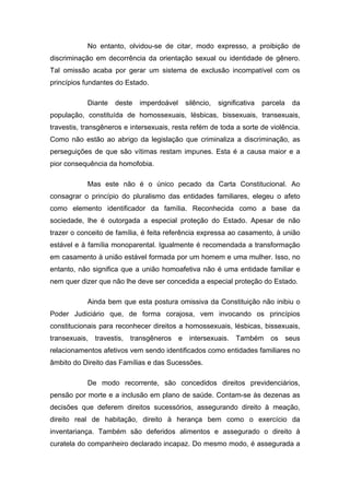 No entanto, olvidou-se de citar, modo expresso, a proibição de
discriminação em decorrência da orientação sexual ou identidade de gênero.
Tal omissão acaba por gerar um sistema de exclusão incompatível com os
princípios fundantes do Estado.

            Diante   deste   imperdoável   silêncio,   significativa   parcela   da
população, constituída de homossexuais, lésbicas, bissexuais, transexuais,
travestis, transgêneros e intersexuais, resta refém de toda a sorte de violência.
Como não estão ao abrigo da legislação que criminaliza a discriminação, as
perseguições de que são vítimas restam impunes. Esta é a causa maior e a
pior consequência da homofobia.

            Mas este não é o único pecado da Carta Constitucional. Ao
consagrar o princípio do pluralismo das entidades familiares, elegeu o afeto
como elemento identificador da família. Reconhecida como a base da
sociedade, lhe é outorgada a especial proteção do Estado. Apesar de não
trazer o conceito de família, é feita referência expressa ao casamento, à união
estável e à família monoparental. Igualmente é recomendada a transformação
em casamento à união estável formada por um homem e uma mulher. Isso, no
entanto, não significa que a união homoafetiva não é uma entidade familiar e
nem quer dizer que não lhe deve ser concedida a especial proteção do Estado.

            Ainda bem que esta postura omissiva da Constituição não inibiu o
Poder Judiciário que, de forma corajosa, vem invocando os princípios
constitucionais para reconhecer direitos a homossexuais, lésbicas, bissexuais,
transexuais, travestis, transgêneros e intersexuais. Também os seus
relacionamentos afetivos vem sendo identificados como entidades familiares no
âmbito do Direito das Famílias e das Sucessões.

            De modo recorrente, são concedidos direitos previdenciários,
pensão por morte e a inclusão em plano de saúde. Contam-se às dezenas as
decisões que deferem direitos sucessórios, assegurando direito à meação,
direito real de habitação, direito à herança bem como o exercício da
inventariança. Também são deferidos alimentos e assegurado o direito à
curatela do companheiro declarado incapaz. Do mesmo modo, é assegurada a
 