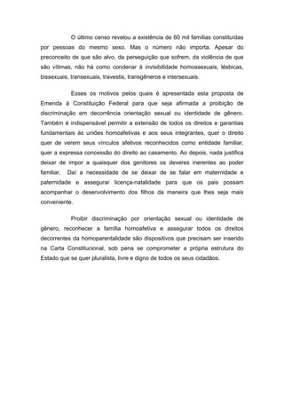 O último censo revelou a existência de 60 mil famílias constituídas
por pessoas do mesmo sexo. Mas o número não importa. Apesar do
preconceito de que são alvo, da perseguição que sofrem, da violência de que
são vítimas, não há como condenar à invisibilidade homossexuais, lésbicas,
bissexuais, transexuais, travestis, transgêneros e intersexuais.

             Esses os motivos pelos quais é apresentada esta proposta de
Emenda à Constituição Federal para que seja afirmada a proibição de
discriminação em decorrência orientação sexual ou identidade de gênero.
Também é indispensável permitir a extensão de todos os direitos e garantias
fundamentais às uniões homoafetivas e aos seus integrantes, quer o direito
quer de verem seus vínculos afetivos reconhecidos como entidade familiar,
quer a expressa concessão do direito ao casamento. Ao depois, nada justifica
deixar de impor a quaisquer dos genitores os deveres inerentes ao poder
familiar.   Daí a necessidade de se deixar de se falar em maternidade e
paternidade e assegurar licença-natalidade para que os pais possam
acompanhar o desenvolvimento dos filhos da maneira que lhes seja mais
conveniente.

             Proibir discriminação por orientação sexual ou identidade de
gênero, reconhecer a família homoafetiva e assegurar todos os direitos
decorrentes da homoparentalidade são dispositivos que precisam ser inserido
na Carta Constitucional, sob pena se comprometer a própria estrutura do
Estado que se quer pluralista, livre e digno de todos os seus cidadãos.
 