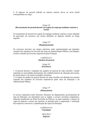 2. O ingresso do pessoal referido no número anterior faz-se no nível inicial
correspondente ao cargo.
Artigo 14º
(Recrutamento do pessoal docente em regime de emprego mediante contrato a
termo)
O recrutamento de pessoal em regime de emprego mediante contrato a termo depende
da aprovação em concurso, nos termos definidos no diploma referido no artigo
seguinte.
Artigo 15º
(Regulamentação)
Os concursos previstos nos artigos anteriores serão regulamentados por despacho
conjunto dos membros do Governo das áreas da Administração Pública e da Eduação,
ouvido o membro do Governo responsável pelas Finanças.
CAPITULO V
Quadros do pessoal
Artigo 16º
(Estrutura)
1. O pessoal docente é integrado nos quadros do pessoal de cada concelho, visando
responder às necessidades permanentes dos estabelecimentos de educação pré-escolar,
do ensino básico e do ensino secundário existentes.
2. O regime do quadro do pessoal docente de cada concelho será definido por portaria
conjunta dos membros do Governo responsáveis pelas áreas da Educação e da
Administração Pública.
Artigo 17º
(Planeamento)
O serviço responsável pelos Recursos Humanos do departamento governamental da
área da Educação, em articulação com os órgãos e serviços sectoriais competentes,
elaborará anualmente um Plano de Gestão de Efetivos, no qual constarão o número de
vagas de ingresso e acesso nas carreiras, os períodos para a organização e realização
dos respetivos concursos e a planificação das ações de formação.
CAPÍTULO VI
Vinculação
SECÇÃO I
Ingresso
 