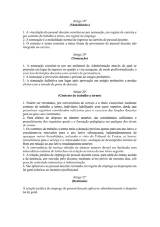 Artigo 18º
(Modalidades)
1. A vinculação do pessoal docente constitui-se por nomeação, em regime de carreira e
por contrato de trabalho a termo, em regime de emprego.
2. A nomeação é a modalidade normal de ingresso na carreira do pessoal docente.
3. O contrato a termo constitui a única forma de provimento do pessoal docente não
integrado na carreira.
Artigo 19º
(Nomeação)
1. A nomeação constitui-se por ato unilateral da Administração através do qual se
preenche um lugar de ingresso no quadro e visa assegurar, de modo profissionalizado, o
exercício de funções docentes com carácter de permanência.
2. A nomeação é provisória durante o período de estágio probatório.
3. A nomeação definitiva tem lugar após aprovação em estágio probatório e produz
efeitos com a tomada de posse do docente.
Artigo 20º
(Contrato de trabalho a termo)
1. Podem ser recrutados, por conveniência de serviço e a título excecional, mediante
contrato de trabalho a termo, indivíduos habilitados com curso superior, desde que
preencham requisitos considerados suficientes para o exercício das funções docentes
para as quais são contratados.
2. Para efeitos do disposto no número anterior, são considerados suficientes o
preenchimento dos requisitos gerais e a formação pedagógica em qualquer dos níveis
de ensino.
3. Os contratos de trabalho a termo terão a duração prevista apenas para um ano letivo e
consideram-se renovados para o ano letivo subsequente, independentemente de
quaisquer outras formalidades, incluindo o visto do Tribunal de Contas, se houver
conveniência para o serviço e o interessado tiver, avaliação de desempenho mínima de
Bom em relação ao ano letivo imediatamente anterior.
4. A conveniência de serviço referida no número anterior deverá ser declarada com
antecedência mínima de trinta dias em relação ao início do ano letivo seguinte.
5. A relação jurídica de emprego do pessoal docente cessa, para além do mútuo acordo
e da denúncia, por rescisão pelo docente, mediante aviso prévio de sessenta dias, sob
pena do contratado indemnizar a Administração.
6. São aplicáveis ao pessoal docente recrutado em regime de emprego as disposições da
lei geral relativas ao incentivo profissional.
Artigo 21º
(Remissão)
À relação jurídica de emprego do pessoal docente aplica-se subsidiariamente o disposto
na lei geral.
 