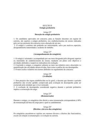 SECÇÃO II
Estágio probatório
Artigo 22º
Duração do estágio probatório
1. Os candidatos aprovados em concurso, para as funções docentes em regime de
carreira, são sujeitos a estágio probatório, nos estabelecimentos de ensino indicados
pelo serviço promotor do concurso com a duração de um ano.
2. O estágio é contínuo não podendo ser interrompido, salvo por motivos especiais,
designadamente maternidade e acidente de trabalho.
Artigo 23º
(Acompanhamento do estagiário)
1. O estágio é orientado e acompanhado por um tutor designado pelo dirigente superior
ou intermédio do estabelecimento de ensino, mediante um plano com objetivos e
atividades deﬁnidos e respetivos indicadores de avaliação.
2. Concluído o estágio, o estagiário submete ao tutor um relatório com a descrição e a
quantiﬁcação das atividades desenvolvidas, bem como a análise do seu desempenho.
3. O tutor avalia o relatório nos termos deﬁnidos no regulamento do concurso.
Artigo 24º
(Avaliação)
1. Sem prejuízo das regras establelecidas na lei geral, o docente que durante o período
probatório não revelar aptidão comprovada pela avaliação de desempenho pode ser
exonerado pela entidade que o tiver nomeado.
2. A avaliação de desempenho considerada negativa durante o período probatório
implica a exoneração do cargo.
Artigo 25º
(Remuneração)
Durante o estágio, os estagiários têm direito a uma remuneração correspondente à 80%
da remuneração de base do cargo para o qual se candidataram.
Artigo 26º
(Direitos e deveres dos estagiários)
Os estagiários encontram-se sujeitos aos mesmos deveres e direitos dos funcionários,
exceto em relação à remuneração e à evolução na carreira.
 