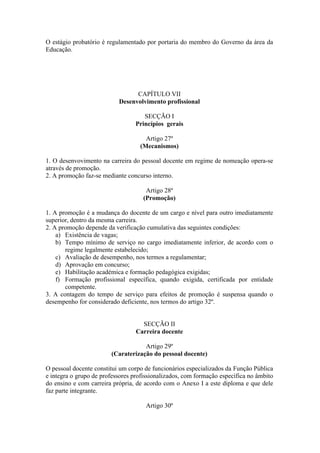 O estágio probatório é regulamentado por portaria do membro do Governo da área da
Educação.
CAPÍTULO VII
Desenvolvimento profissional
SECÇÃO I
Princípios gerais
Artigo 27º
(Mecanismos)
1. O desenvovimento na carreira do pessoal docente em regime de nomeação opera-se
através de promoção.
2. A promoção faz-se mediante concurso interno.
Artigo 28º
(Promoção)
1. A promoção é a mudança do docente de um cargo e nível para outro imediatamente
superior, dentro da mesma carreira.
2. A promoção depende da verificação cumulativa das seguintes condições:
a) Existência de vagas;
b) Tempo mínimo de serviço no cargo imediatamente inferior, de acordo com o
regime legalmente estabelecido;
c) Avaliação de desempenho, nos termos a regulamentar;
d) Aprovação em concurso;
e) Habilitação académica e formação pedagógica exigidas;
f) Formação profissional específica, quando exigida, certificada por entidade
competente.
3. A contagem do tempo de serviço para efeitos de promoção é suspensa quando o
desempenho for considerado deficiente, nos termos do artigo 32º.
SECÇÃO II
Carreira docente
Artigo 29º
(Caraterização do pessoal docente)
O pessoal docente constitui um corpo de funcionários especializados da Função Pública
e integra o grupo de professores profissionalizados, com formação específica no âmbito
do ensino e com carreira própria, de acordo com o Anexo I a este diploma e que dele
faz parte integrante.
Artigo 30º
 