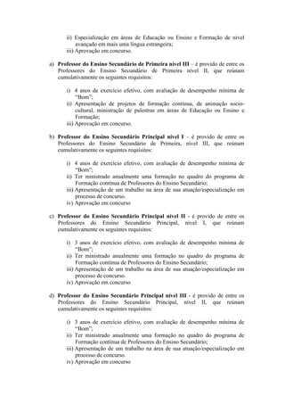 ii) Especialização em áreas de Educação ou Ensino e Formação de nível
avançado em mais uma língua estrangeira;
iii) Aprovação em concurso.
a) Professor do Ensino Secundário de Primeira nível III – é provido de entre os
Professores do Ensino Secundário de Primeira nível II, que reúnam
cumulativamente os seguintes requisitos:
i) 4 anos de exercício efetivo, com avaliação de desempenho mínima de
“Bom”;
ii) Apresentação de projetos de formação contínua, de animação socio-
cultural, ministração de palestras em áreas de Educação ou Ensino e
Formação;
iii) Aprovação em concurso.
b) Professor do Ensino Secundário Principal nível I – é provido de entre os
Professores do Ensino Secundário de Primeira, nível III, que reúnam
cumulativamente os seguintes requisitos:
i) 4 anos de exercício efetivo, com avaliação de desempenho mínima de
“Bom”;
ii) Ter ministrado anualmente uma formação no quadro do programa de
Formação contínua de Professores do Ensino Secundário;
iii) Apresentação de um trabalho na área de sua atuação/especialização em
processo de concurso.
iv) Aprovação em concurso
c) Professor do Ensino Secundário Principal nível II - é provido de entre os
Professores do Ensino Secundário Principal, nível I, que reúnam
cumulativamente os seguintes requisitos:
i) 3 anos de exercício efetivo, com avaliação de desempenho mínima de
“Bom”;
ii) Ter ministrado anualmente uma formação no quadro do programa de
Formação contínua de Professores do Ensino Secundário;
iii) Apresentação de um trabalho na área de sua atuação/especialização em
processo de concurso.
iv) Aprovação em concurso
d) Professor do Ensino Secundário Principal nível III - é provido de entre os
Professores do Ensino Secundário Principal, nível II, que reúnam
cumulativamente os seguintes requisitos:
i) 3 anos de exercício efetivo, com avaliação de desempenho mínima de
“Bom”;
ii) Ter ministrado anualmente uma formação no quadro do programa de
Formação contínua de Professores do Ensino Secundário;
iii) Apresentação de um trabalho na área de sua atuação/especialização em
processo de concurso.
iv) Aprovação em concurso
 