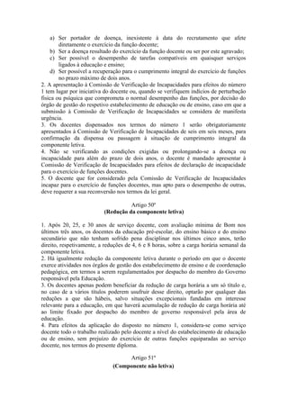 a) Ser portador de doença, inexistente à data do recrutamento que afete
diretamente o exercício da função docente;
b) Ser a doença resultado do exercício da função docente ou ser por este agravado;
c) Ser possível o desempenho de tarefas compatíveis em quaisquer serviços
ligados à educação e ensino;
d) Ser possível a recuperação para o cumprimento integral do exercício de funções
no prazo máximo de dois anos.
2. A apresentação à Comissão de Verificação de Incapacidades para efeitos do número
1 tem lugar por iniciativa do docente ou, quando se verifiquem indícios de perturbação
fisica ou psíquica que comprometa o normal desempenho das funções, por decisão do
órgão de gestão do respetivo estabelecimento de educação ou de ensino, caso em que a
submissão à Comissão de Verificação de Incapacidades se considera de manifesta
urgência.
3. Os docentes dispensados nos termos do número 1 serão obrigatoriamente
apresentados à Comissão de Verificação de Incapacidades de seis em seis meses, para
confirmação da dispensa ou passagem à situação de cumprimento integral da
componente letiva.
4. Não se verificando as condições exigidas ou prolongando-se a doença ou
incapacidade para além do prazo de dois anos, o docente é mandado apresentar à
Comissão de Verificação de Incapacidades para efeitos de declaração de incapacidade
para o exercício de funções docentes.
5. O docente que for considerado pela Comissão de Verificação de Incapacidades
incapaz para o exercício de funções docentes, mas apto para o desempenho de outras,
deve requerer a sua reconversão nos termos da lei geral.
Artigo 50º
(Redução da componente letiva)
1. Após 20, 25, e 30 anos de serviço docente, com avaliação mínima de Bom nos
últimos três anos, os docentes da educação pré-escolar, do ensino básico e do ensino
secundário que não tenham sofrido pena disciplinar nos últimos cinco anos, terão
direito, respetivamente, a reduções de 4, 6 e 8 horas, sobre a carga horária semanal da
componente letiva.
2. Há igualmente redução da componente letiva durante o período em que o docente
exerce atividades nos órgãos de gestão dos estabelecimento de ensino e de coordenação
pedagógica, em termos a serem regulamentados por despacho do membro do Governo
responsável pela Educação.
3. Os docentes apenas podem beneficiar da redução de carga horária a um só título e,
no caso de a vários títulos poderem usufruir desse direito, optarão por qualquer das
reduções a que são hábeis, salvo situações excepcionais fundadas em interesse
relevante para a educação, em que haverá acumulação de redução de carga horária até
ao limite fixado por despacho do membro de governo responsável pela área de
educação.
4. Para efeitos da aplicação do disposto no número 1, considera-se como serviço
docente todo o trabalho realizado pelo docente a nível do estabelecimento de educação
ou de ensino, sem prejuízo do exercício de outras funções equiparadas ao serviço
docente, nos termos do presente diploma.
Artigo 51º
(Componente não letiva)
 