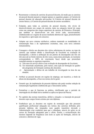  Reestruturar o sistema de carreiras do pessoal docente, de modo que as carreiras
do pessoal docente passam a integrar apenas os seguintes grupos: a) Carreira do
pessoal docente da educação pré-escolar; b) Carreira do pessoal docente do
ensino básico; c) Carreira do pessoal docente do ensino secundário;
 Estipular, para todas as carreiras do pessoal docente, três níveis de
desenvolvimento nos cargos da carreira, tanto na categoria inicial do cargo
como nas categorias dos cargos superiores da carreira, de Primeira e Principal,
que também se desenvolvem em três níveis cada, sucessivamente,
estabelecendo-se o regime de acesso mediante abertura de vagas, preenchimento
de requisitos e aprovação em concurso;
 Adoptar um novo sistema retributivo, embora mantendo as modalidades de
remuneração base e de suplementos existentes, mas, com nova estrutura
remuneratória;
 Consagrar o direito aos docentes dos vários subsistemas de ensino, no topo da
carreira, que tenham obtido a classificação de Excelente na avaliação de
desempenho, o direito à atribuição de um prémio de desempenho (de três em
três anos até ao limite máximo de três vezes, numa única prestação, no montante
correspondente a 100% do vencimento base) desde que preencham
cumulativamente os seguintes requisitos:
a) Três anos de serviço efetivo com avaliação de desempenho de Excelente;
b) Ter ministrado anualmente, pelo menos, uma ação de formação no quadro
dos programas de formação contínua dos docentes;
c) Apresentação e defesa de um trabalho de investigação na área da sua
atuação;
 Atribuir ao pessoal docente em regime de emprego, um incentivo, a título de
abono de desempenho, a fixar nos termos da lei geral;
 Garantir que, da implantação do presente diploma não pode resultar redução da
remuneração legalmente estabelecida que o funcionário aufira;
 Formalizar o que já funciona na prática, clarificando que o período de
interrupção de atividade letiva também se aplica na época da Páscoa;
 No capítulo das normas transitórias, definir a situação e a transição do pessoal
docente cujos cargos foram extintos por este diploma;
 Estabelecer que os docentes em regime de nomeação que não possuem
qualificação profissional adequada nos termos das carreiras definidas pelo
presente diploma são integrados num quadro transitório devendo a
Administração criar condições para que a obtenham, através de ações ou de
cursos de formação adequados para o efeito. Porém, a reclassificação dos
mesmos depende de frequência com êxito as ações de formação, através de
concurso e abertura de vaga;
 