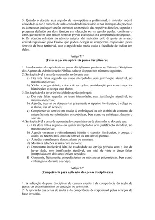 5. Quando o docente seja arguido de incompetência profissional, o instrutor poderá
convida-lo a dar o número de aulas considerado necessário à boa instrução do processo
ou a executar quaisquer tarefas inerentes ao exercício das respetivas funções, segundo o
programa definido por dois técnicos em educação ou em gestão escolar, conforme o
caso, que darão os seus laudos sobre as provas executadas e a competência do arguido.
6. Os técnicos referidos no número anterior são indicados pelo dirigente do serviço
central responsável pelo Ensino, que poderá delegar no competente responsável pelos
serviços de base territorial, caso o arguido não tenha usado a faculdade de indicar um
deles.
Artigo 71º
(Fatos a que são aplicáveis penas disciplinares)
1. Aos docentes são aplicáveis as penas disciplinares previstas no Estatuto Disciplinar
dos Agentes da Administração Pública, salvo o disposto nos números seguintes.
2. Será aplicável a pena de suspensão ao docente que:
a) Der três faltas seguidas ou cinco interpoladas, sem justificação atendível, no
mesmo ano letivo;
b) Violar, com gravidade, o dever de correção e consideração para com o superior
hierárquico, o colega ou o aluno;
3. Será aplicável a pena de inatividade ao docente que:
a) Der sete faltas seguidas ou treze interpoladas, sem justificação atendível, no
mesmo ano letivo;
b) Agredir, injuriar ou desrespeitar gravemente o superior hierárquico, o colega ou
o aluno, fora do serviço;
c) Comparecer ao serviço em estado de embriaguez ou sob o efeito de consumo de
estupefaciente ou substâncias psicotrópicas, bem como se embriagar, durante o
serviço.
4. Será aplicável a pena de aposentação compulsiva ou de demissão ao docente que:
a) Der doze faltas seguidas ou quinze interpoladas, sem justificação atendível, no
mesmo ano letivo;
b) Agredir ou grave e reiteradamente injuriar o superior hierárquico, o colega, o
aluno, ou terceiro nos locais de serviço ou em serviço público;
c) Assediar sexualmente alunos, alunas ou menores;
d) Mantiver relações sexuais com menores;
e) Demonstrar intolerável falta de assiduidade ao serviço provada com o fato de
haver dado, sem justificação atendível, um total de vinte e cinco faltas
interpoladas em dois anos letivos seguidos;
f) Consumir, ilicitamente, estupefacientes ou substâncias psicotrópicas, bem como
embriagar-se durante o serviço.
Artigo 72º
(Competência para aplicação das penas disciplinares)
1. A aplicação da pena disciplinar de censura escrita é da competência do órgão de
gestão do estabelecimento de educação ou de ensino.
2. A aplicação das penas de multa é da competência do responsável pelos serviços de
base territorial.
 