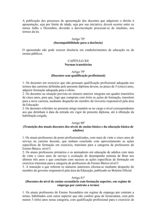 A publicação dos processos de aposentação dos docentes que adquirem o direito à
aposentação, seja por limite de idade, seja por sua iniciativa, deverá ocorrer entre os
meses Julho e Dezembro, devendo a desvinculação processar-se de imediato, nos
termos da lei.
Artigo 78º
(Incompatibilidade para a docência)
O aposentado não pode exercer docência em estabelecimentos de educação ou de
ensino públicos.
CAPÍTULO XII
Normas transitórias
Artigo 79º
(Docentes sem qualificação profissional)
1. Os docentes em exercício que não possuam qualificação profissional adequada nos
termos das carreiras definidas pelo presente diploma devem, no prazo de 5 (cinco) anos,
adquirir formação adequada para o efeito.
2. Os docentes na situação prevista no número anterior integram um quadro transitório
de cinco anos, para que, logo que cumpram com êxito as ações de formação, transitem
para a nova carreira, mediante despacho do membro do Governo responsável pela área
da Educação
3. Os docentes referidos no presente artigo mantêm-se no cargo e nível correspondentes
aos que detinham à data da entrada em vigor do presente diploma, até à obtenção da
habilitação exigida.
Artigo 80º
(Transição dos atuais docentes dos níveis de ensino básico e da educação básica de
adultos)
1. Os atuais professores de posto profissionalizados, com mais de vinte e cinco anos de
serviço na carreira docente, que tenham concluído com aproveitamento as ações
específicas de formação em exercício, transitam para a categoria de professores do
Ensino Básico, nível I.
2. Os atuais professores primários e os animadores em educação de adultos com mais
de vinte e cinco anos de serviço e avaliação de desempenho mínima de Bom nos
últimos três anos e que concluam com sucesso as ações específicas de formação em
exercício transitam para a categoria de professores do Ensino Básico nível I
3. A transição a que referem os números anteriores efectua-se mediante despacho do
membro do governo responsável pela área da Educação, publicado no Boletim Oficial.
Artigo 81º
(Docentes do nível de ensino secundário com formação superior, em regime de
emprego por contrato a termo)
1. Os atuais professores do Ensino Secundário em regime de emprego por contrato a
termo, habilitados com curso superior que não confere grau de licenciatura, com pelo
menos 3 (três) anos nessa categoria, com qualificação profissional para o exercício de
 