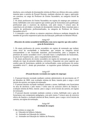 docência, com avaliação de desempenho mínima de Bom nos últimos dois anos, podem
transitar para a carreira do Pessoal Docente, mediante abertura de vagas e aprovação
em concurso, no cargo de Professor do Ensino Secundário, na categoria inicial da
carreira.
2. Os atuais professores do Ensino Secundário em regime de emprego por contrato a
termo, habilitados com curso superior que confere grau de licenciatura sem qualificação
profissional para o exercício da docência, com pelo menos 5 (cinco) anos de
experiência em atividade e avaliação de desempenho mínima de Bom, transitam para a
carreira de professores profissionalizados, na categoria de Professor do Ensino
Secundário nível I.
3. A transição a que referem os números anteriores efectua-se mediante despacho do
membro do governo responsável pela área da Educação, publicado no Boletim Oficial.
Artigo 82º
(Docentes do ensino secundário habilitados com curso superior que não confere
grau de licenciatura)
1. Os atuais professores do ensino secundário em regime de nomeação que tenham
como nível de escolaridade o bacharelato, que estejam na categoria inicial
correspondente a um licenciado transitam, provisoriamente, para a categoria de
professor de ensino secundário nível I, devendo fazer o complemento de licenciatura,
no prazo de 4 (quatro) anos, para o enquadramento definitivo.
2. Os atuais professores de ensino secundário em regime de nomeação que, à data da
entrada em vigor do presente diploma, estiverem a frequentar um curso superior que
confere grau de licenciatura, poderão ser reclassificados, como professores de ensino
secundário nível I , desde que preencham os requisitos gerais definidos no presente
diploma.
Artigo 83º
(Pessoal docente recrutado em regime de emprego)
1. O pessoal docente recrutado mediante contrato administrativo de provimento até 27
de Setembro de 2009, com avaliação mínima de Bom, transita para o cargo e nível
iniciais da carreira, em regime de nomeação.
2. O pessoal docente recrutado mediante contrato a termo, habilitado com licenciatura
na área da docência e pelo menos 3 (três) anos de exercício efetivo de funções e
avaliação mínima de Bom, transita para o cargo e nível iniciais da carreira, em regime
de nomeação.
3. O pessoal docente recrutado mediante contrato a termo, habilitado com o grau de
licenciatura sem componente pedagógica, com pelo menos 5 (cinco) anos de exercício
efetivo de funções e avaliação mínima de Bom, transita para o cargo e nível iniciais da
carreira, em regime de nomeação.
Artigo 84º
(Extinção de cargos)
1. São extintos os cargos de:
a) Educador de Infância Adjunto;
b) Animador em Educação de Adultos;
c) Animador em Educação de Adultos de Primeira;
 
