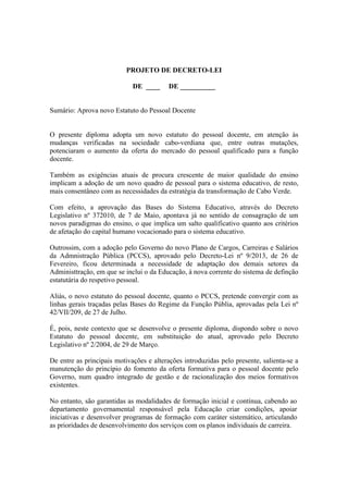 PROJETO DE DECRETO-LEI
DE ____ DE __________
Sumário: Aprova novo Estatuto do Pessoal Docente
O presente diploma adopta um novo estatuto do pessoal docente, em atenção às
mudanças verificadas na sociedade cabo-verdiana que, entre outras mutações,
potenciaram o aumento da oferta do mercado do pessoal qualificado para a função
docente.
Também as exigências atuais de procura crescente de maior qualidade do ensino
implicam a adoção de um novo quadro de pessoal para o sistema educativo, de resto,
mais consentâneo com as necessidades da estratégia da transformação de Cabo Verde.
Com efeito, a aprovação das Bases do Sistema Educativo, através do Decreto
Legislativo nº 372010, de 7 de Maio, apontava já no sentido de consagração de um
novos paradigmas do ensino, o que implica um salto qualificativo quanto aos critérios
de afetação do capital humano vocacionado para o sistema educativo.
Outrossim, com a adoção pelo Governo do novo Plano de Cargos, Carreiras e Salários
da Admnistração Pública (PCCS), aprovado pelo Decreto-Lei nº 9/2013, de 26 de
Fevereiro, ficou determinada a necessidade de adaptação dos demais setores da
Administtração, em que se inclui o da Educação, à nova corrente do sistema de definção
estatutária do respetivo pessoal.
Aliás, o novo estatuto do pessoal docente, quanto o PCCS, pretende convergir com as
linhas gerais traçadas pelas Bases do Regime da Função Públia, aprovadas pela Lei nº
42/VII/209, de 27 de Julho.
É, pois, neste contexto que se desenvolve o presente diploma, dispondo sobre o novo
Estatuto do pessoal docente, em substituição do atual, aprovado pelo Decreto
Legislativo nº 2/2004, de 29 de Março.
De entre as principais motivações e alterações introduzidas pelo presente, salienta-se a
manutenção do princípio do fomento da oferta formativa para o pessoal docente pelo
Governo, num quadro integrado de gestão e de racionalização dos meios formativos
existentes.
No entanto, são garantidas as modalidades de formação inicial e contínua, cabendo ao
departamento governamental responsável pela Educação criar condições, apoiar
iniciativas e desenvolver programas de formação com caráter sistemático, articulando
as prioridades de desenvolvimento dos serviços com os planos individuais de carreira.
 