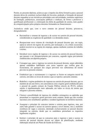 Porém, no presente diploma, aclara-se que o impulso da oferta formativa para o pessoal
docente deixa de constituir exclusividade do Governo, podendo a formação do pessoal
docente enquadrar-se em iniciativas articuladas com universidades, institutos superiores
de formação, politécnicos, associações públicas e sindicais, de forma a promover a
qualificação profissional e a otimização da oferta da qualidade do ensino, num quadro
de comparticipação pelos próprios docentes formandos no financiamento.
Assinala-se ainda que, com o novo estatuto do pessoal docente, procura-se,
designadamente:
 Racionalizar o sistema de ingresso e de acesso na carreira do pessoal docente,
considerando as exigências de qualidade e as demandas atuais;
 Reequacionar novo sistema de vinculação do pessoal docente que, em regra,
opera-se através do regime de carreira, por nomeação e, só a título excecional,
poderá recorrer-se ao regime de emprego, apenas mediante contrato de trabalho
a termo;
 Introduzir novo regime de ingresso e de acesso na carreira do pessoal docente,
que passam a ser obrigatoriamente por concurso, segundo regras previamente
estabelecidas em diploma próprio;
 Consagrar que, para o ingresso na carreira da pessoal docente, sejam admitidos
apenas candidatos habilitados com curso superior que confira grau de
licenciatura, em qualquer dos cargos previstos nos subsistemas do ensino
previsto no presente estatuto;
 Estabelecer que o recrutamento e o ingresso se fazem na categoria inicial da
carreira, em todos os níveis de ensino a que se reporta o presente estatuto;
 Redefinir o regime probatório do ingresso na carreira de pessoal docente, que se
mantém de um ano letivo, em consonância com o regime geral estabelecido para
o pessoal do quadro comum da Função Pública através do PCCS, embora
sujeito à regulamentação mais adensada, em todos os níveis de ensino que
integram o presente estatuto;
 Claricar a possibilidade de ingresso de cidadãos estrangeiros ou apátridas que
preencham os requisitos gerais previstos neste estatuto, desde que não existam
nacionais com semelhantes aptidões e residam legalmente no território nacional;
 Assegurar o princípio de concurso interno e externo para ingresso, mas, por
outro lado garantir o acesso na carreira apenas a nível interno, isto é, mediante
existência de vagas e concurso, destinado exclusivamente ao pessoal docente
integrado na carreira, desde que os candidatos preencham os requisitos
legalmente exigidos;
 Instituir o princípio de que os concursos para o ingresso e para o acesso na
carreira do pessoal docente devem ser objeto de planificação, mediante
elaboração anual de um Plano de Gestão de Efetivos;
 