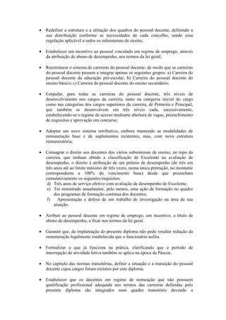  Redefinir a estrutura e a afetação dos quadros do pessoal docente, definindo a
sua distribuição conforme as necessidades de cada concelho, sendo essa
regulação aplicável a todos os subsistemas de ensino;
 Estabelecer um incentivo ao pessoal vinculado em regime de emprego, através
da atribuição de abono de desempenho, nos termos da lei geral;
 Reestruturar o sistema de carreiras do pessoal docente, de modo que as carreiras
do pessoal docente passam a integrar apenas os seguintes grupos: a) Carreira do
pessoal docente da educação pré-escolar; b) Carreira do pessoal docente do
ensino básico; c) Carreira do pessoal docente do ensino secundário;
 Estipular, para todas as carreiras do pessoal docente, três níveis de
desenvolvimento nos cargos da carreira, tanto na categoria inicial do cargo
como nas categorias dos cargos superiores da carreira, de Primeira e Principal,
que também se desenvolvem em três níveis cada, sucessivamente,
estabelecendo-se o regime de acesso mediante abertura de vagas, preenchimento
de requisitos e aprovação em concurso;
 Adoptar um novo sistema retributivo, embora mantendo as modalidades de
remuneração base e de suplementos existentes, mas, com nova estrutura
remuneratória;
 Consagrar o direito aos docentes dos vários subsistemas de ensino, no topo da
carreira, que tenham obtido a classificação de Excelente na avaliação de
desempenho, o direito à atribuição de um prémio de desempenho (de três em
três anos até ao limite máximo de três vezes, numa única prestação, no montante
correspondente a 100% do vencimento base) desde que preencham
cumulativamente os seguintes requisitos:
d) Três anos de serviço efetivo com avaliação de desempenho de Excelente;
e) Ter ministrado anualmente, pelo menos, uma ação de formação no quadro
dos programas de formação contínua dos docentes;
f) Apresentação e defesa de um trabalho de investigação na área da sua
atuação.
 Atribuir ao pessoal docente em regime de emprego, um incentivo, a título de
abono de desempenho, a fixar nos termos da lei geral.
 Garantir que, da implantação do presente diploma não pode resultar redução da
remuneração legalmente estabelecida que o funcionário aufira.
 Formalizar o que já funciona na prática, clarificando que o período de
interrupção de atividade letiva também se aplica na época da Páscoa.
 No capítulo das normas transitórias, definir a situação e a transição do pessoal
docente cujos cargos foram extintos por este diploma.
 Estabelecer que os docentes em regime de nomeação que não possuem
qualificação profissional adequada nos termos das carreiras definidas pelo
presente diploma são integrados num quadro transitório devendo a
 