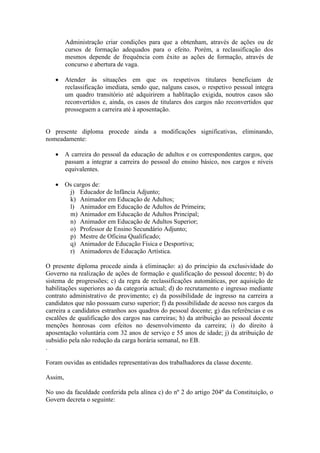 Administração criar condições para que a obtenham, através de ações ou de
cursos de formação adequados para o efeito. Porém, a reclassificação dos
mesmos depende de frequência com êxito as ações de formação, através de
concurso e abertura de vaga.
 Atender às situações em que os respetivos titulares beneficiam de
reclassificação imediata, sendo que, nalguns casos, o respetivo pessoal integra
um quadro transitório até adquirirem a hablitação exigida, noutros casos são
reconvertidos e, ainda, os casos de titulares dos cargos não reconvertidos que
prosseguem a carreira até à aposentação.
O presente diploma procede ainda a modificações significativas, eliminando,
nomeadamente:
 A carreira do pessoal da educação de adultos e os correspondentes cargos, que
passam a integrar a carreira do pessoal do ensino básico, nos cargos e níveis
equivalentes.
 Os cargos de:
j) Educador de Infância Adjunto;
k) Animador em Educação de Adultos;
l) Animador em Educação de Adultos de Primeira;
m) Animador em Educação de Adultos Principal;
n) Animador em Educação de Adultos Superior;
o) Professor de Ensino Secundário Adjunto;
p) Mestre de Oficina Qualificado;
q) Animador de Educação Física e Desportiva;
r) Animadores de Educação Artística.
O presente diploma procede ainda à eliminação: a) do princípio da exclusividade do
Governo na realização de ações de formação e qualificação do pessoal docente; b) do
sistema de progressões; c) da regra de reclassificações automáticas, por aquisição de
habilitações superiores ao da categoria actual; d) do recrutamento e ingresso mediante
contrato administrativo de provimento; e) da possibilidade de ingresso na carreira a
candidatos que não possuam curso superior; f) da possibilidade de acesso nos cargos da
carreira a candidatos estranhos aos quadros do pessoal docente; g) das referências e os
escalões de qualificação dos cargos nas carreiras; h) da atribuição ao pessoal docente
menções honrosas com efeitos no desenvolvimento da carreira; i) do direito à
aposentação voluntária com 32 anos de serviço e 55 anos de idade; j) da atribuição de
subsidio pela não redução da carga horária semanal, no EB.
.
Foram ouvidas as entidades representativas dos trabalhadores da classe docente.
Assim,
No uso da faculdade conferida pela alínea c) do nº 2 do artigo 204º da Constituição, o
Govern decreta o seguinte:
 