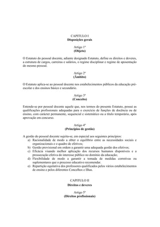 CAPITULO I
Disposições gerais
Artigo 1º
(Objeto)
O Estatuto do pessoal docente, adiante designado Estatuto, define os direitos e deveres,
a estrutura de cargos, carreiras e salários, o regime disciplinar e regime de aposentação
do mesmo pessoal.
Artigo 2º
(Âmbito)
O Estatuto aplica-se ao pessoal docente nos estabelecimentos públicos da educação pré-
escolar e dos ensinos básico e secundário.
Artigo 3º
(Conceito)
Entende-se por pessoal docente aquele que, nos termos do presente Estatuto, possui as
qualificações profissionais adequadas para o exercício de funções de docência ou de
ensino, com carácter permanente, sequencial e sistemático ou a título temporário, após
aprovação em concurso.
Artigo 4º
(Princípios de gestão)
A gestão do pessoal docente sujeita-se, em especial aos seguintes princípios:
a) Racionalidade de modo a obter o equilíbrio entre as necessidades sociais e
organizacionais e o quadro de efetivos;
b) Gestão provisional em ordem a garantir uma adequada gestão dos efetivos;
c) Eficácia visando melhor aplicação dos recursos humanos disponíveis e a
prossecução efetiva do interesse público no domínio da educação;
d) Flexibilidade de modo a garantir a tomada de medidas corretivas ou
suplementares que o processo educativo recomendar.
e) Repartição equitativa dos professores qualificados pelos vários estabelecimentos
de ensino e pelos diferentes Concelhos e Ilhas.
CAPITULO II
Direitos e deveres
Artigo 5º
(Direitos profissionais)
 