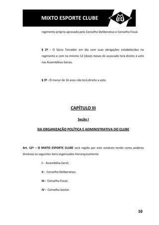 MIXTO ESPORTE CLUBE

              regimento próprio aprovado pelo Conselho Deliberativo e Conselho Fiscal.




              § 2º - O Sócio Torcedor em dia com suas obrigações estabelecidas no
              regimento e com no mínimo 12 (doze) meses de associado terá direito á voto
              nas Assembléias Gerais.




              § 3º - O menor de 16 anos não terá direito a voto.




                                       CAPÍTULO III

                                            Seção I

           DA ORGANIZAÇÃO POLÍTICA E ADMINISTRATIVA DO CLUBE



Art. 12º – O MIXTO ESPORTE CLUBE será regido por este estatuto tendo como poderes
diretivos os seguintes itens organizados hierarquicamente:

              I - Assembléia Geral;

              II - Conselho Deliberativo;

              III - Conselho Fiscal;

              IV - Conselho Gestor.




                                                                                     10
 