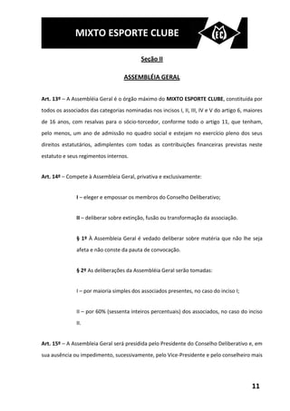 MIXTO ESPORTE CLUBE

                                           Seção II

                                   ASSEMBLÉIA GERAL


Art. 13º – A Assembléia Geral é o órgão máximo do MIXTO ESPORTE CLUBE, constituída por
todos os associados das categorias nominadas nos incisos I, II, III, IV e V do artigo 6, maiores
de 16 anos, com resalvas para o sócio-torcedor, conforme todo o artigo 11, que tenham,
pelo menos, um ano de admissão no quadro social e estejam no exercício pleno dos seus
direitos estatutários, adimplentes com todas as contribuições financeiras previstas neste
estatuto e seus regimentos internos.


Art. 14º – Compete à Assembleia Geral, privativa e exclusivamente:


               I – eleger e empossar os membros do Conselho Deliberativo;


               II – deliberar sobre extinção, fusão ou transformação da associação.


               § 1º À Assembleia Geral é vedado deliberar sobre matéria que não lhe seja
               afeta e não conste da pauta de convocação.


               § 2º As deliberações da Assembléia Geral serão tomadas:


               I – por maioria simples dos associados presentes, no caso do inciso I;


               II – por 60% (sessenta inteiros percentuais) dos associados, no caso do inciso
               II.


Art. 15º – A Assembleia Geral será presidida pelo Presidente do Conselho Deliberativo e, em
sua ausência ou impedimento, sucessivamente, pelo Vice-Presidente e pelo conselheiro mais




                                                                                           11
 