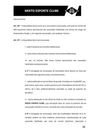 MIXTO ESPORTE CLUBE

idoso presente.


Art. 16º – A Assembleia Geral reunir-se-á, em primeira convocação, com quórum mínimo de
40% (quarenta inteiros percentuais) dos associados habilitados nos termos do artigo 14,
desprezada a fração, e, em segunda convocação, com qualquer número.


Art. 17º – A Assembleia Geral será convocada:


              I – pelo Presidente do Conselho Deliberativo;


              II – pela maioria absoluta dos membros do Conselho Deliberativo;


              III– por, no mínimo, 20% (vinte inteiros percentuais) dos associados
              habilitados estatutariamente.


              § 1º A divulgação da convocação da Assembleia Geral deverá ser feita por
              intermédio dos seguintes meios, cumulativamente:


              I – edital publicado em jornal diário de grande circulação em Cuiabá/MT, por,
              pelo menos, duas vezes, sendo a primeira com antecedência mínima de 10 e a
              última, de 5 dias, preferencialmente veiculado na seção de esportes do
              periódico;


              II – notícia destacada no site oficial do Clube ou sites similares vinculados ao
              MIXTO ESPORTE CLUBE, cuja veiculação deve ter início no primeiro dia da
              convocação referida no inciso I, durando até a data realização da reunião;


              § 2º A divulgação da convocação, além das modalidades definidas no § 1º,
              também poderá ser feita mediante chamamento individualizado de cada
              associado habilitado, por meio de correio eletrônico, observada a


                                                                                           12
 