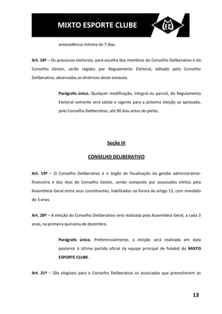 MIXTO ESPORTE CLUBE

               antecedência mínima de 7 dias.


Art. 18º – Os processos eleitorais, para escolha dos membros do Conselho Deliberativo e do
Conselho Gestor, serão regidos por Regulamento Eleitoral, editado pelo Conselho
Deliberativo, observadas as diretrizes deste estatuto.


               Parágrafo único. Qualquer modificação, integral ou parcial, do Regulamento
               Eleitoral somente será válida e vigente para a próxima eleição se aprovada,
               pelo Conselho Deliberativo, até 90 dias antes do pleito.




                                          Seção III

                               CONSELHO DELIBERATIVO


Art. 19º – O Conselho Deliberativo é o órgão de fiscalização da gestão administrativo-
financeira e dos atos do Conselho Gestor, sendo composto por associados eleitos pela
Assembleia Geral entre seus constituintes, habilitados na forma do artigo 13, com mandato
de 3 anos.


Art. 20º – A eleição do Conselho Deliberativo será realizada pela Assembleia Geral, a cada 3
anos, na primeira quinzena de dezembro.


               Parágrafo único. Preferencialmente, a eleição será realizada em data
               posterior à última partida oficial da equipe principal de futebol do MIXTO
               ESPORTE CLUBE.


Art. 21º – São elegíveis para o Conselho Deliberativo os associados que preencherem os




                                                                                       13
 