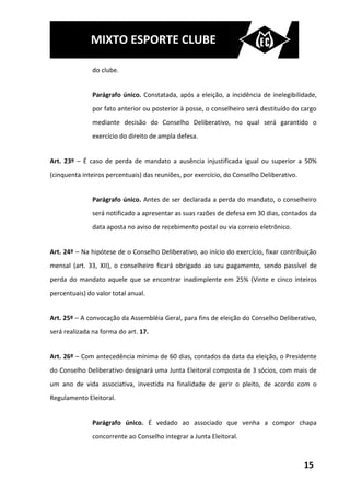 MIXTO ESPORTE CLUBE

               do clube.


               Parágrafo único. Constatada, após a eleição, a incidência de inelegibilidade,
               por fato anterior ou posterior à posse, o conselheiro será destituído do cargo
               mediante decisão do Conselho Deliberativo, no qual será garantido o
               exercício do direito de ampla defesa.


Art. 23º – É caso de perda de mandato a ausência injustificada igual ou superior a 50%
(cinquenta inteiros percentuais) das reuniões, por exercício, do Conselho Deliberativo.


               Parágrafo único. Antes de ser declarada a perda do mandato, o conselheiro
               será notificado a apresentar as suas razões de defesa em 30 dias, contados da
               data aposta no aviso de recebimento postal ou via correio eletrônico.


Art. 24º – Na hipótese de o Conselho Deliberativo, ao início do exercício, fixar contribuição
mensal (art. 33, XII), o conselheiro ficará obrigado ao seu pagamento, sendo passível de
perda do mandato aquele que se encontrar inadimplente em 25% (Vinte e cinco inteiros
percentuais) do valor total anual.


Art. 25º – A convocação da Assembléia Geral, para fins de eleição do Conselho Deliberativo,
será realizada na forma do art. 17.


Art. 26º – Com antecedência mínima de 60 dias, contados da data da eleição, o Presidente
do Conselho Deliberativo designará uma Junta Eleitoral composta de 3 sócios, com mais de
um ano de vida associativa, investida na finalidade de gerir o pleito, de acordo com o
Regulamento Eleitoral.


               Parágrafo único. É vedado ao associado que venha a compor chapa
               concorrente ao Conselho integrar a Junta Eleitoral.



                                                                                          15
 