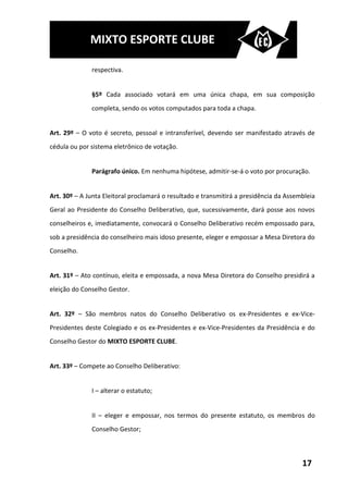 MIXTO ESPORTE CLUBE

              respectiva.


              §5º Cada associado votará em uma única chapa, em sua composição
              completa, sendo os votos computados para toda a chapa.


Art. 29º – O voto é secreto, pessoal e intransferível, devendo ser manifestado através de
cédula ou por sistema eletrônico de votação.


              Parágrafo único. Em nenhuma hipótese, admitir-se-á o voto por procuração.


Art. 30º – A Junta Eleitoral proclamará o resultado e transmitirá a presidência da Assembleia
Geral ao Presidente do Conselho Deliberativo, que, sucessivamente, dará posse aos novos
conselheiros e, imediatamente, convocará o Conselho Deliberativo recém empossado para,
sob a presidência do conselheiro mais idoso presente, eleger e empossar a Mesa Diretora do
Conselho.


Art. 31º – Ato contínuo, eleita e empossada, a nova Mesa Diretora do Conselho presidirá a
eleição do Conselho Gestor.


Art. 32º – São membros natos do Conselho Deliberativo os ex-Presidentes e ex-Vice-
Presidentes deste Colegiado e os ex-Presidentes e ex-Vice-Presidentes da Presidência e do
Conselho Gestor do MIXTO ESPORTE CLUBE.


Art. 33º – Compete ao Conselho Deliberativo:


              I – alterar o estatuto;


              II – eleger e empossar, nos termos do presente estatuto, os membros do
              Conselho Gestor;



                                                                                        17
 