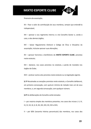 MIXTO ESPORTE CLUBE

financeira da associação;


XII – fixar o valor da contribuição de seus membros, sempre que entendê-la
indispensável;


XIII – aprovar o seu regimento interno e o do Conselho Gestor e, sendo o
caso, o dos demais órgãos;


XIV – baixar Regulamento Eleitoral e Código de Ética e Disciplina da
associação, inclusive aprovar suas alterações;


XV – aprovar honrarias a benfeitores do MIXTO ESPORTE CLUBE, previstas
neste estatuto;


XVI – declarar, nos casos previstos no estatuto, a perda de mandato nos
órgãos do Clube;


XVII – praticar outros atos previstos neste estatuto ou na legislação vigente.


§ 1º Ressalvadas as exceções previstas neste estatuto, o Conselho deliberará,
em primeira convocação, com quórum mínimo de metade mais um de seus
membros, e, em segunda convocação, com qualquer número.


§ 2º As deliberações do Conselho serão tomadas:


I – por maioria simples dos membros presentes, nos casos dos incisos I, II, III,
IV, VI, VII, IX, X, XI, XII, XIII, XIV, XV, XVI e XVII;


II – por 60% (sessenta inteiros percentuais) dos membros, nos casos dos




                                                                            19
 